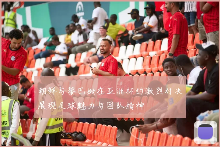 朝鲜与黎巴嫩在亚洲杯的激烈对决展现足球魅力与团队精神