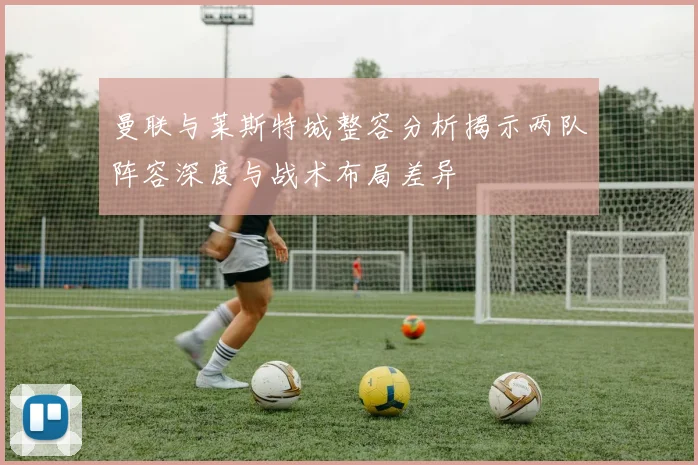 曼联与莱斯特城整容分析揭示两队阵容深度与战术布局差异
