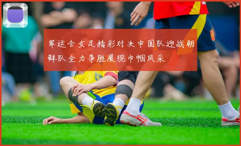 军运会女足精彩对决中国队迎战朝鲜队全力争胜展现巾帼风采