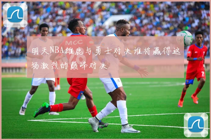 明天NBA雄鹿与勇士对决谁将赢得这场激烈的巅峰对决