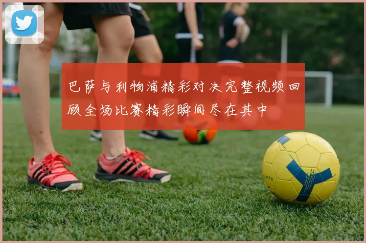 巴萨与利物浦精彩对决完整视频回顾全场比赛精彩瞬间尽在其中