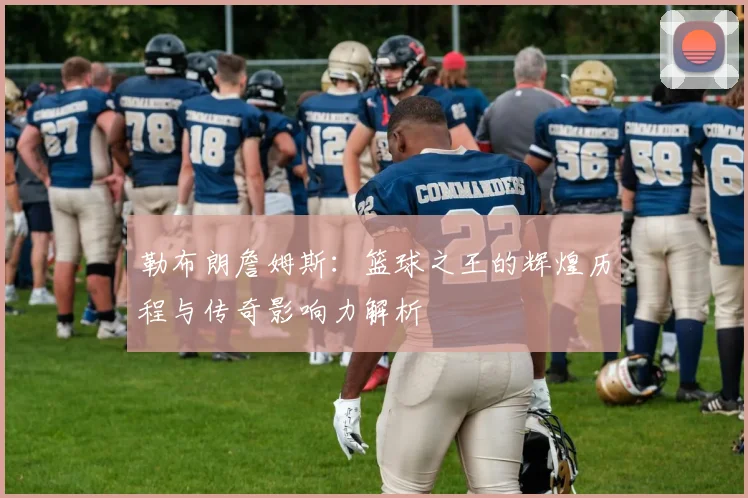 勒布朗詹姆斯：篮球之王的辉煌历程与传奇影响力解析