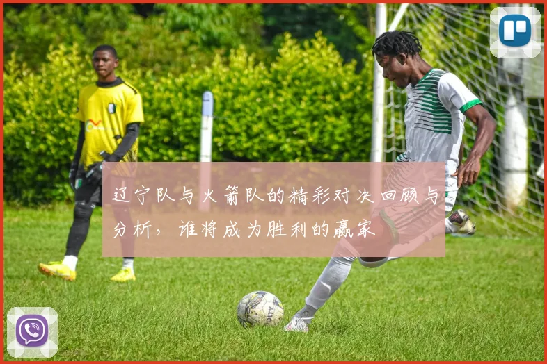 辽宁队与火箭队的精彩对决回顾与分析，谁将成为胜利的赢家