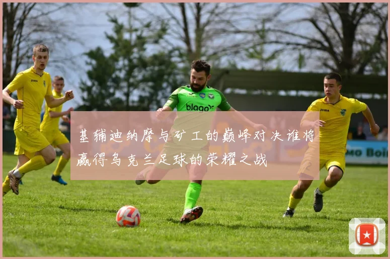 基辅迪纳摩与矿工的巅峰对决谁将赢得乌克兰足球的荣耀之战