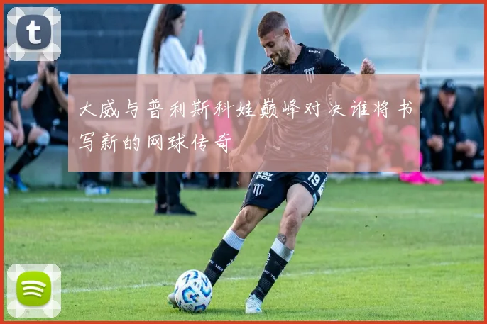 大威与普利斯科娃巅峰对决谁将书写新的网球传奇