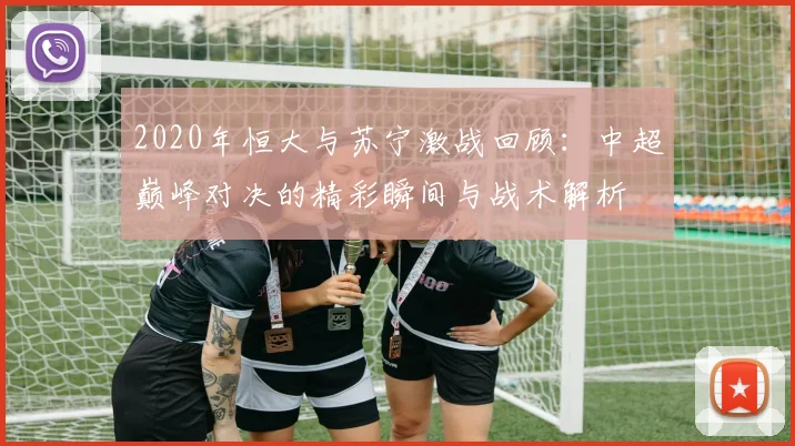 2020年恒大与苏宁激战回顾：中超巅峰对决的精彩瞬间与战术解析
