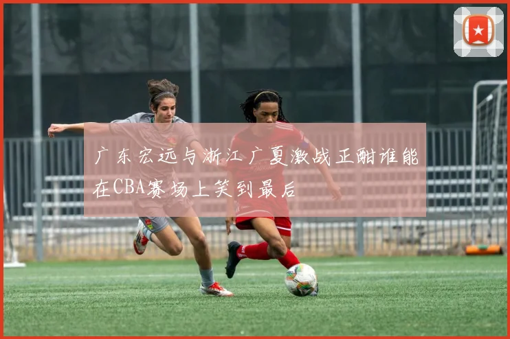 广东宏远与浙江广夏激战正酣谁能在CBA赛场上笑到最后