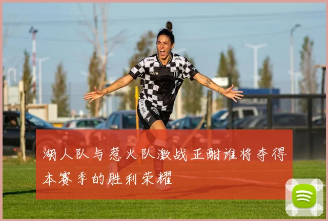 湖人队与惹火队激战正酣谁将夺得本赛季的胜利荣耀
